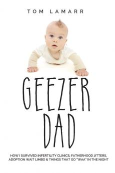 Geezer Dad: How I Survived Infertility Clinics Fatherhood Jitters Adoption Wait Limbo and Things That Go Waaa in the Night