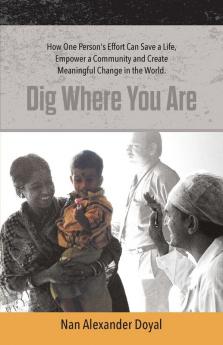 Dig Where You Are: How One Person's Effort Can Save a Life Empower a Community and Create Meaningful Change in the World