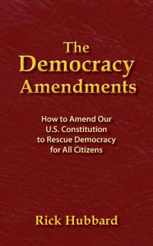 The Democracy Amendments: How to Amend Our U.S. Constitution to Rescue Democracy For All Citizens