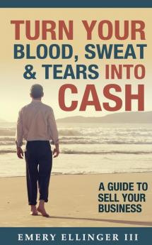 Turn Your Blood Sweat & Tears Into Cash: A Guide To Sell Your Business