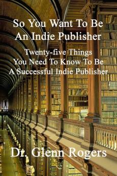 So You Want To Be An Indie Publisher: Twenty-five Things You Need To Know To Be A Successful Independent Publisher