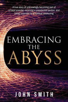 Embracing the Abyss: A true story of unknowingly becoming part of a fraud scandal receiving a presidential pardon and being surprised by a spiritual awakening