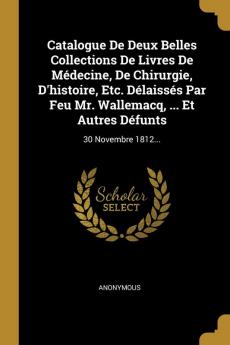 Catalogue De Deux Belles Collections De Livres De Médecine De Chirurgie D'histoire Etc. Délaissés Par Feu Mr. Wallemacq ... Et Autres Défunts: 30 Novembre 1812...