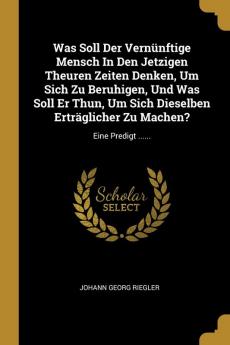 Was Soll Der Vernünftige Mensch In Den Jetzigen Theuren Zeiten Denken Um Sich Zu Beruhigen Und Was Soll Er Thun Um Sich Dieselben Erträglicher Zu Machen?: Eine Predigt ......