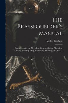 The Brassfounder's Manual: Instructions for the Modelling Pattern-making Moulding Alloying Turning Filing Burnishing Bronzing Etc. Etc. ...