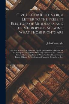 Give Us Our Rights. or A Letter to the Present Electors of Middlesex and the Metropolis Shewing What Those Rights Are: and That According to a Just ... Are Intitled to Have Fifty Members in The...