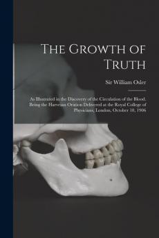 The Growth of Truth ; as Illustrated in the Discovery of the Circulation of the Blood. Being the Harveian Oration Delivered at the Royal College of Physicians London October 18 1906
