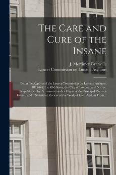 The Care and Cure of the Insane [electronic Resource]: Being the Reports of the Lancet Commission on Lunatic Asylums 1875-6-7 for Middlesex the ... a Digest of the Principal Records Extant ...