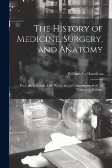 The History of Medicine Surgery and Anatomy: From the Creation of the World to the Commencement of the Nineteenth Century; 1