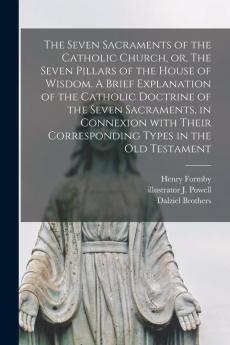 The Seven Sacraments of the Catholic Church or The Seven Pillars of the House of Wisdom. A Brief Explanation of the Catholic Doctrine of the Seven Sacraments in Connexion With Their Corresponding Types in the Old Testament