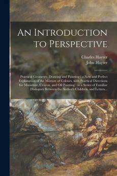 An Introduction to Perspective: Practical Geometry Drawing and Painting: a New and Perfect Explanation of the Mixture of Colours With Practical ... a Series of Familiar Dialogues Between The...