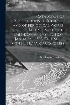 Catalogue of Publications of Societies and of Periodical Works. Belonging to the Smithsonian Institution January 1 1866. Deposited in the Library of Congress