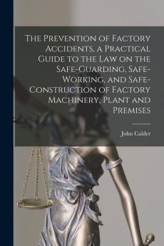 The Prevention of Factory Accidents [microform] a Practical Guide to the Law on the Safe-guarding Safe-working and Safe-construction of Factory Machinery Plant and Premises