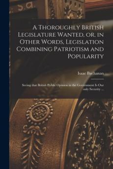A Thoroughly British Legislature Wanted or in Other Words Legislation Combining Patriotism and Popularity [microform]