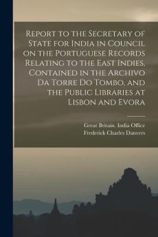 Report to the Secretary of State for India in Council on the Portuguese Records Relating to the East Indies Contained in the Archivo Da Torre Do Tombo and the Public Libraries at Lisbon and Evora