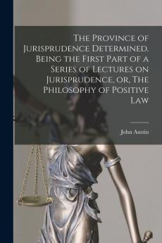 The Province of Jurisprudence Determined. Being the First Part of a Series of Lectures on Jurisprudence or The Philosophy of Positive Law