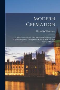 Modern Cremation; Its History and Practice With Information Relating to the Recently Improved Arrangements Made by the Cremation Society of England