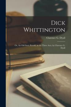 Dick Whittington; or An Old Story Retold in the Three Acts by Clarence G. Dyall