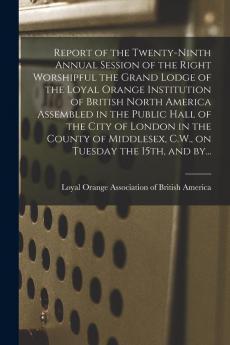 Report of the Twenty-ninth Annual Session of the Right Worshipful the Grand Lodge of the Loyal Orange Institution of British North America Assembled ... C.W. on Tuesday the 15th and By...