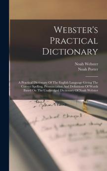 Webster's Practical Dictionary: A Practical Dictionary Of The English Language Giving The Correct Spelling Pronunciation And Definitions Of Words Based On The Unabridged Dictionary Of Noah Webster