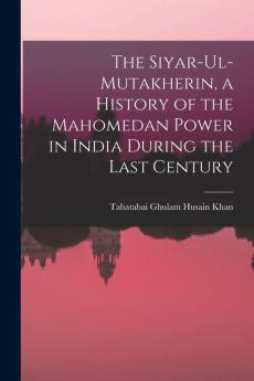 The Siyar-ul-Mutakherin a History of the Mahomedan Power in India During the Last Century