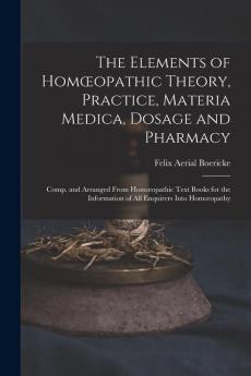 The Elements Of Homoeopathic Theory, Practice, Materia Medica, Dosage And Pharmacy: Comp. And Arranged From Homoeopathic Text Books For The Information Of All Enquirers Into Homoeopathy