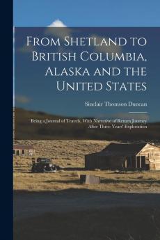 From Shetland to British Columbia Alaska and the United States; Being a Journal of Travels With Narrative of Return Journey After Three Years' Exploration