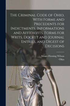 The Criminal Code of Ohio With Forms and Precedents for Indictments Informations and Affidavits Forms for Writs Docket and Journal Entries and Digest of Decisions