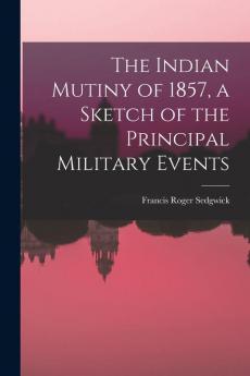 The Indian Mutiny of 1857 a Sketch of the Principal Military Events