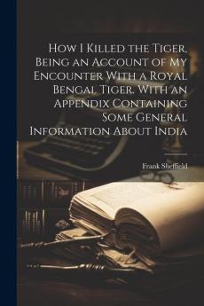How I Killed the Tiger Being an Account of my Encounter With a Royal Bengal Tiger. With an Appendix Containing Some General Information About India