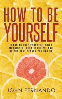 How To Be Yourself: Learn To Love Yourself Build Meaningful Relationships And Be The Best Person You Can Be