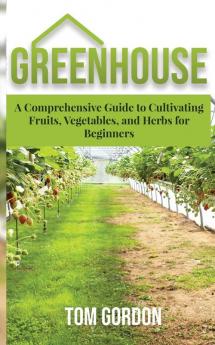 Greenhouse: A Comprehensive Guide to Cultivating Fruits Vegetables and Herbs for Beginners