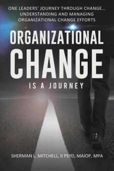 Organizational Change is a Journey: One Leaders' Journey Through Change its Impact on Understanding and Practical Steps to Leading Change Efforts...