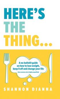 Here's the Thing...: A no-bullshit guide on how to lose weight keep it off and change your life (from someone who is highly unqualified)