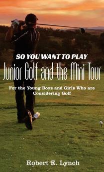 So You Want To Play Junior Golf and the Mini Tour: For the Young Boys and Girls Who are Considering Golf