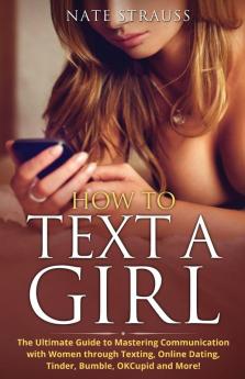 How to Text A Girl: The Ultimate Guide to Mastering Communication with Women Through Texting Online Dating Tinder Bumble OKCupid Match and More!