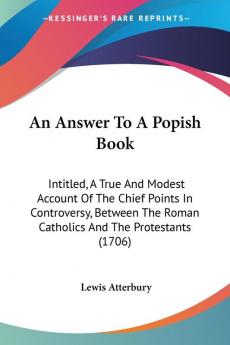 An Answer To A Popish Book: Intitled A True And Modest Account Of The Chief Points In Controversy Between The Roman Catholics And The Protestants (1706)