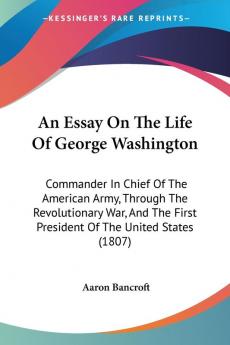 An Essay On The Life Of George Washington: Commander In Chief Of The American Army Through The Revolutionary War And The First President Of The United States (1807)