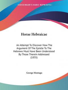 Horae Hebraicae: An Attempt To Discover How The Argument Of The Epistle To The Hebrews Must Have Been Understood By Those Therein Addressed (1835)