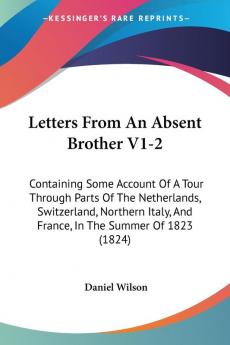 Letters From An Absent Brother V1-2: Containing Some Account Of A Tour Through Parts Of The Netherlands Switzerland Northern Italy And France In The Summer Of 1823 (1824)