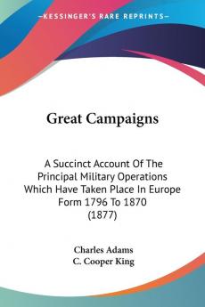 Great Campaigns: A Succinct Account of the Principal Military Operations Which Have Taken Place in Europe Form 1796 to 1870: A Succinct Account Of The ... Place In Europe Form 1796 To 1870 (1877)