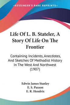 Life of L. B. Stateler a Story of Life on the Frontier: Containing Incidents Anecdotes and Sketches of Methodist History in the West and Northwest: ... History In The West And Northwest (1907)