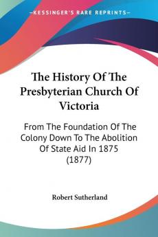 The History of the Presbyterian Church of Victoria: From the Foundation of the Colony Down to the Abolition of State Aid in 1875: From The Foundation ... To The Abolition Of State Aid In 1875 (1877)