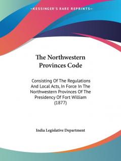 The Northwestern Provinces Code: Consisting of the Regulations and Local Acts in Force in the Northwestern Provinces of the Presidency of Fort ... Of The Presidency Of Fort William (1877)