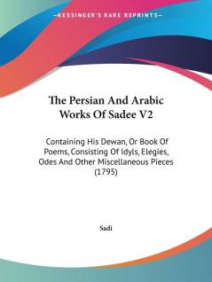 The Persian And Arabic Works Of Sadee V2: Containing His Dewan Or Book Of Poems Consisting Of Idyls Elegies Odes And Other Miscellaneous Pieces (1795)