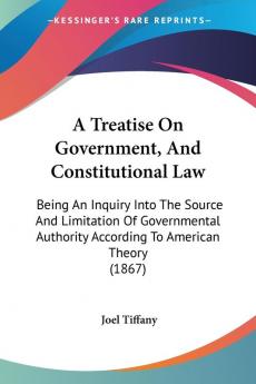 A Treatise On Government And Constitutional Law: Being An Inquiry Into The Source And Limitation Of Governmental Authority According To American Theory (1867)