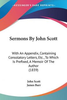 Sermons By John Scott: With An Appendix Containing Consolatory Letters Etc. To Which Is Prefixed A Memoir Of The Author (1839)