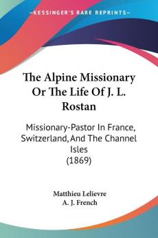 The Alpine Missionary Or The Life Of J. L. Rostan: Missionary-Pastor In France Switzerland And The Channel Isles (1869)