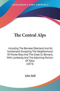 The Central Alps: Including The Bernese Oberland And All Switzerland Excepting The Neighborhood Of Monte Rosa And The Great St. Bernard With Lombardy And The Adjoining Portion Of Tybol (1873)