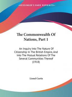 The Commonwealth Of Nations Part 1: An Inquiry Into The Nature Of Citizenship In The British Empire And Into The Mutual Relations Of The Several Communities Thereof (1918)